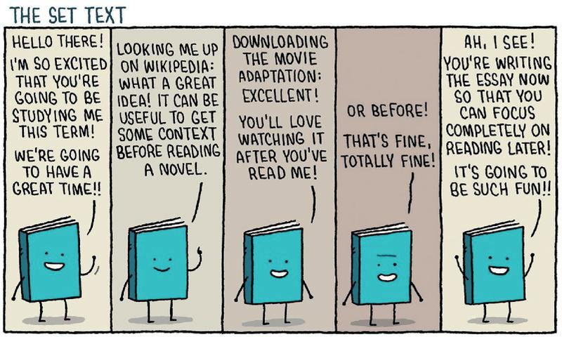 The set text: Hello there! I'm so excited that you're going to be studying me this term! We're going to have a great time!! Looking me up on wikipedia: what a great idea! It can be useful to get some context before reading a novel. Downloading the movie adaptation: Excellent! You'll love watching it after you read me! Or before! That's fine, totally fine! Ah, I see! You're writing the essay now so that you can focus completely on reading me later! It's going to be such fun!!